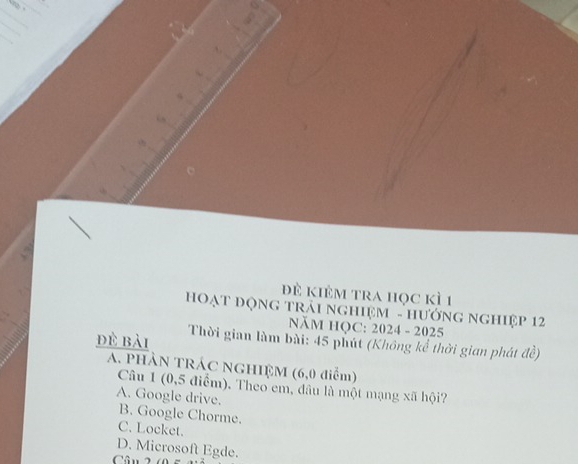 đề kiÊm tra học kì 1
HOạT ĐộNG tRải ngHiệM - HướnG ngHiệp 12
NăM HQC: 2024 - 2025
đề bài Thời gian làm bài: 45 phút (Không kể thời gian phát đề)
A. PHÀN TRÁC NGHIỆM (6,0 điểm)
Câu 1 (0,5 điểm). Theo em, đâu là một mạng xã hội?
A. Google drive. B. Google Chorme.
C. Locket.
D. Microsoft Egde.
Cân 2 (05