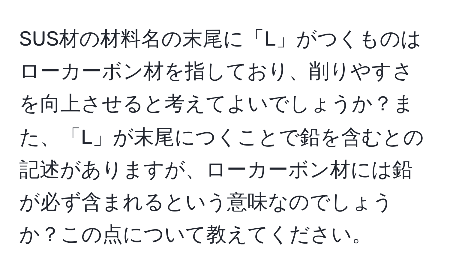 SUS材の材料名の末尾に「L」がつくものはローカーボン材を指しており、削りやすさを向上させると考えてよいでしょうか？また、「L」が末尾につくことで鉛を含むとの記述がありますが、ローカーボン材には鉛が必ず含まれるという意味なのでしょうか？この点について教えてください。