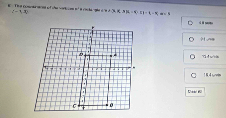 The coordinates of the vertices of a rectangle are A(5,3), B(5,-9), C(-1,-9) and D
(-1,3).
5.8 units
9.1 units
13.4 units
10.4 units
Clear All