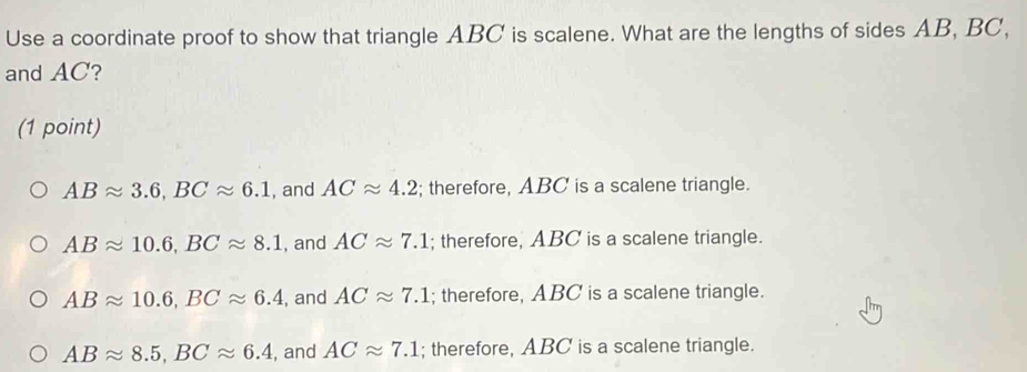 Use a coordinate proof to show that triangle ABC is scalene. What are the lengths of sides AB, BC,
and AC?
(1 point)
ABapprox 3.6, BCapprox 6.1 , and ACapprox 4.2; therefore, ABC is a scalene triangle.
ABapprox 10.6, BCapprox 8.1 , and ACapprox 7.1; therefore, ABC is a scalene triangle.
ABapprox 10.6, BCapprox 6.4 , and ACapprox 7.1; therefore, ABC is a scalene triangle.
ABapprox 8.5, BCapprox 6.4 , and ACapprox 7.1; therefore, ABC is a scalene triangle.