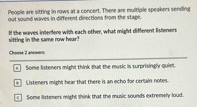 People are sitting in rows at a concert. There are multiple speakers sending
out sound waves in different directions from the stage.
If the waves interfere with each other, what might different listeners
sitting in the same row hear?
Choose 2 answers:
A Some listeners might think that the music is surprisingly quiet.
€ Listeners might hear that there is an echo for certain notes.
c Some listeners might think that the music sounds extremely loud.