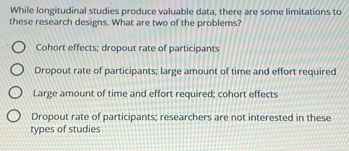 While longitudinal studies produce valuable data, there are some limitations to
these research designs. What are two of the problems?
Cohort effects; dropout rate of participants
Dropout rate of participants; large amount of time and effort required
Large amount of time and effort required; cohort effects
Dropout rate of participants; researchers are not interested in these
types of studies