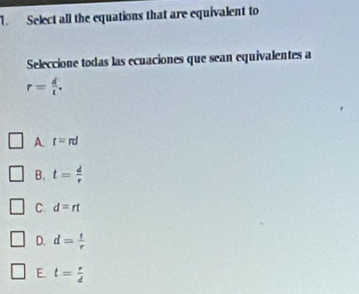 Select all the equations that are equivalent to
Seleccione todas las ecuaciones que sean equivalentes a
r= d/t .
A t=π l
B. t= d/r 
C d=rt
D. d= t/r 
E. t= r/d 