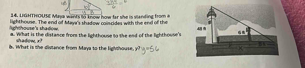 LIGHTHOUSE Maya wants to know how far she is standing from a 
lighthouse. The end of Maya’s shadow coincides with the end of the 
lighthouse’s shadow. 
a. What is the distance from the lighthouse to the end of the lighthouse’s 
shadow, x? 
b. What is the distance from Maya to the lighthouse,