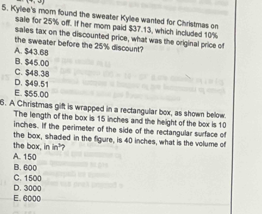 (7,3)
5. Kylee's mom found the sweater Kylee wanted for Christmas on
sale for 25% off. If her mom paid $37.13, which included 10%
sales tax on the discounted price, what was the original price of
the sweater before the 25% discount?
A. $43.68
B. $45.00
C. $48.38
D. $49.51
E. $55.00
6. A Christmas gift is wrapped in a rectangular box, as shown below.
The length of the box is 15 inches and the height of the box is 10
inches. If the perimeter of the side of the rectangular surface of
the box, shaded in the figure, is 40 inches, what is the volume of
the box, in in^3 ?
A. 150
B. 600
C. 1500
D. 3000
E. 6000