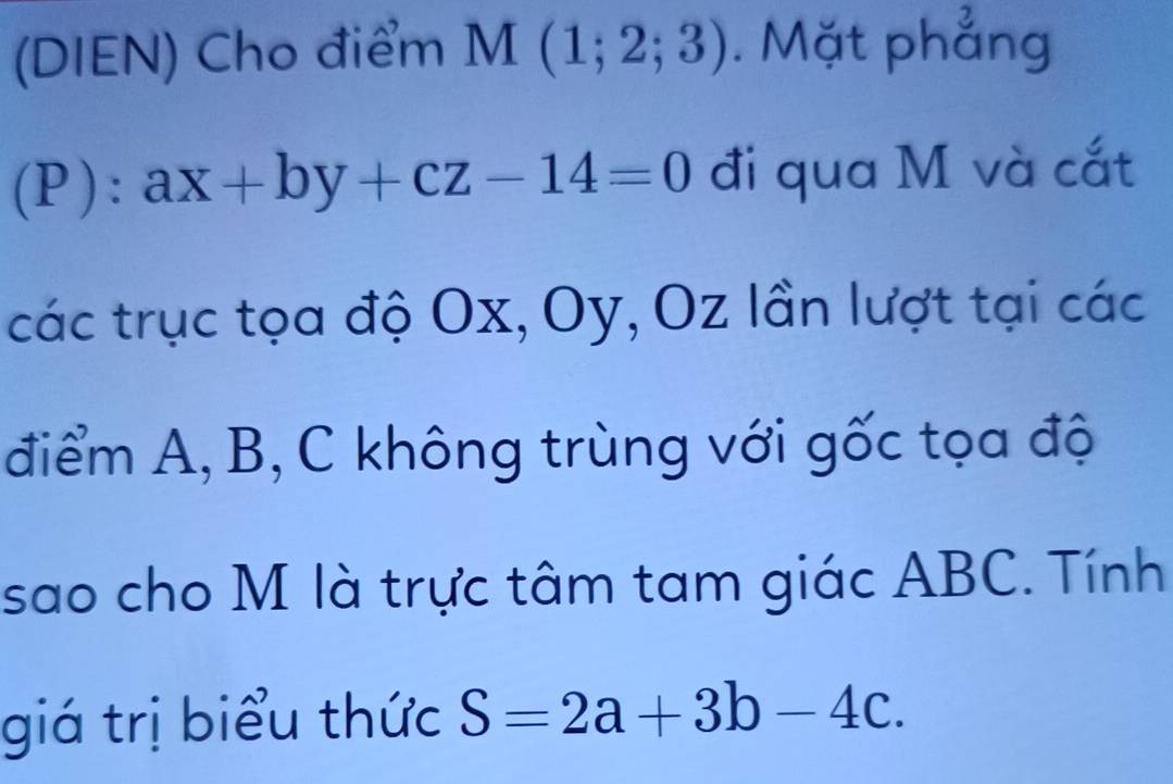 (DIEN) Cho điểm M(1;2;3). Mặt phẳng 
(P ):ax+by+cz-14=0 đi qua M và cắt 
các trục tọa độ Ox, Oy, Oz lần lượt tại các 
điểm A, B, C không trùng với gốc tọa độ 
sao cho M là trực tâm tam giác ABC. Tính 
giá trị biểu thức S=2a+3b-4c.