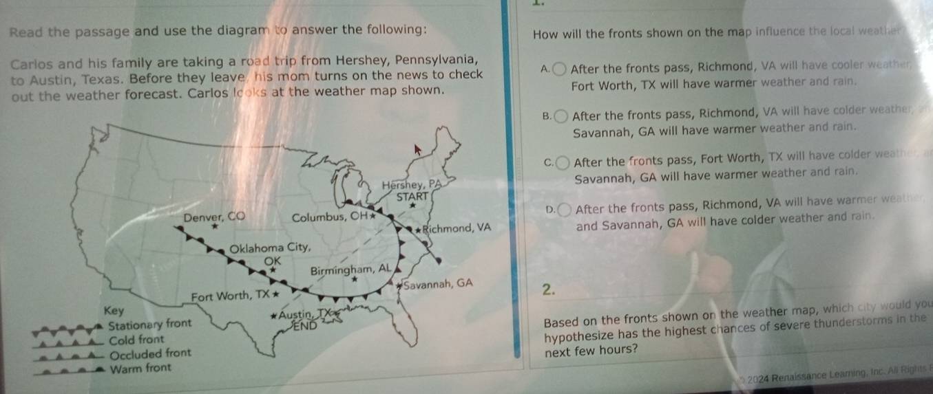 Read the passage and use the diagram to answer the following: How will the fronts shown on the map influence the local weather
Carlos and his family are taking a road trip from Hershey, Pennsylvania,
to Austin, Texas. Before they leave, his mom turns on the news to check A. After the fronts pass, Richmond, VA will have cooler weather
out the weather forecast. Carlos looks at the weather map shown. Fort Worth, TX will have warmer weather and rain.
B After the fronts pass, Richmond, VA will have colder weather
Savannah, GA will have warmer weather and rain.
After the fronts pass, Fort Worth, TX will have colder weather a
Savannah, GA will have warmer weather and rain.
After the fronts pass, Richmond, VA will have warmer weather
and Savannah, GA will have colder weather and rain.
2.
Based on the fronts shown on the weather map, which city would you
hypothesize has the highest chances of severe thunderstorms in the
next few hours?
* 2024 Renaissance Learing, Inc. All Rights R