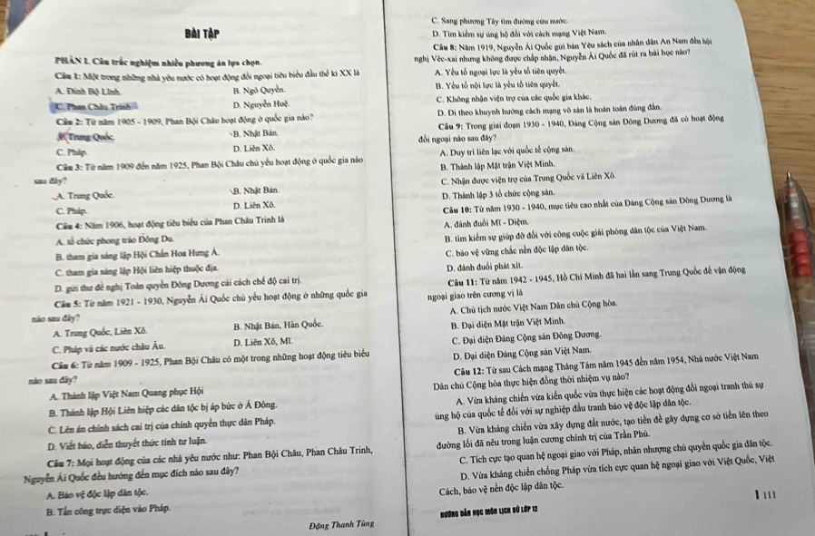 C. Sang phương Tây tìm đường cứu nước.
Bài Tập D. Tìm kiểm sự ứng hộ đổi với cách mạng Việt Nam
Cầu 8: Năm 1919, Nguyễn Ái Quốc gui bản Yêu sách của nhân dân An Nam đến bội
PHAN L. Câu trắc nghiệm nhiều phương ản lựa chọn. nghị Vée-xai nhưng không được chấp nhận, Nguyễn Ái Quốc đã rút ra bài học nào?
Câm 1: Một trong những nhà yêu nước có hoạt động đổi ngoại tiêu biểu đầu thể ki XX là A. Yểu tổ ngoại lực là yếu tổ tiên quyết.
A. Đinh Bộ Lĩnh. B. Ngô Quyễn. B. Yểu tổ nội lực là yếu tổ tiên quyết.
C. Phm Châu Trình D. Nguyễn Huệ. C. Không nhận viện trợ của các quốc gia khác.
Câm 2: Từ năm 1905 - 1909, Phan Bội Châu boạt động ở quốc gia nào? D. Di theo khuynh hướng cách mạng vô sản là hoán toàn đùng đẫn.
R Trung Quốc B. Nhật Bản  Câu 9: Trong giai đoạn 1930 - 1940, Đảng Cộng sản Đông Dương đã có hoạt động
C. Phip. D. Liên Xô. đổi ngoại nào sau đây?
Cầm 3: Từ năm 1909 đến năm 1925, Phan Bội Châu chủ yếu hoạt động ở quốc gia nào A. Duy trì liên lạc với quốc tế cộng sản
san diy? B. Thành lập Mặt trận Việt Minh.
A. Trung Quốc. B. Nhật Bản. C. Nhận được viện trợ của Trung Quốc và Liên Xô.
C. Phip. D. Liên Xô. D. Thành lập 3 tổ chức cộng sản.
Cầu 4: Năm 1906, hoạt động tiêu biểu của Phan Châu Trinh là  Câu 10: Từ năm 1930 - 1940, mục tiêu cao nhất của Đảng Cộng sản Đông Dương là
A. tổ chức phong trào Đông Du.  A. đánh đuổi Mĩ - Diệm.
B. tham gia sáng lập Hội Chấn Hoa Hưng Á. B. tìm kiểm sự giúp đỡ đối với công cuộc giải phóng dân tộc của Việt Nam.
C. tham gia sing lập Hội liên hiệp thuộc địa. C. báo vệ vững chắc nền độc lập dân tộc.
D. gưi thư đề nghị Toán quyền Đông Dương cái cách chế độ cai trị. D. đánh đuổi phát xít.
Câu 5: Từ năm 1921 - 1930, Nguyễn Ái Quốc chủ yếu hoạt động ở những quốc gia ngoại giao trên cương vị là  Câu 11: Từ năm 1942 - 1945, Hồ Chi Minh đã hai lần sang Trung Quốc đế vận động
A. Trung Quốc, Liên Xô. B. Nhật Bản, Hàn Quốc.  A. Chủ tịch nước Việt Nam Dân chủ Cộng hòa.
nio sau dây?
C. Pháp và các nước châu Âu. D. Liên Xô, Mĩ. B. Đại diện Mặt trận Việt Minh.
Câu 6: Từ năm 1909 - 1925, Phan Bội Châu có một trong những hoạt động tiêu biểu  C. Đại diện Đảng Cộng sản Đông Dương.
D. Đại diện Đảng Cộng sản Việt Nam.
A. Thành lập Việt Nam Quang phục Hội  Câu 12: Từ sau Cách mạng Tháng Tám năm 1945 đến năm 1954, Nhà nước Việt Nam
nào sau dây?
A. Vừa kháng chiến vừa kiến quốc vừa thực hiện các hoạt động đổi ngoại tranh thủ sự
B. Thành lập Hội Liên hiệp các dân tộc bị áp bức ở Ả Đông. Dân chủ Cộng hòa thực hiện đồng thời nhiệm vụ nào?
C. Lên án chính sách cai trị của chính quyền thực dân Pháp. ùng hộ của quốc tế đổi với sự nghiệp đầu tranh bảo vệ độc lập dân tộc.
B. Vừa kháng chiến vừa xây dựng đất nước, tạo tiền đề gây dựng cơ sở tiền lên theo
D. Viết báo, diễn thuyết thức tính tư luận.
Câu 7: Mọi hoạt động của các nhà yêu nước như: Phan Bội Châu, Phan Châu Trinh,  đường lối đã nêu trong luận cương chính trị của Trần Phú.
C. Tích cực tạo quan hệ ngoại giao với Pháp, nhân nhượng chủ quyền quốc gia dân tộc.
Nguyễn Ái Quốc đều hướng đến mục đích nào sau đây?
A. Báo vệ độc lập dân tộc.  D. Vừa kháng chiến chống Pháp vừa tích cực quan hệ ngoại giao với Việt Quốc, Việt
Cách, báo vệ nền độc lập dân tộc.
I'
B. Tần công trực diện vào Pháp.
Đặng Thanh Tùng Hương dản học môn lịch sử lớp 12