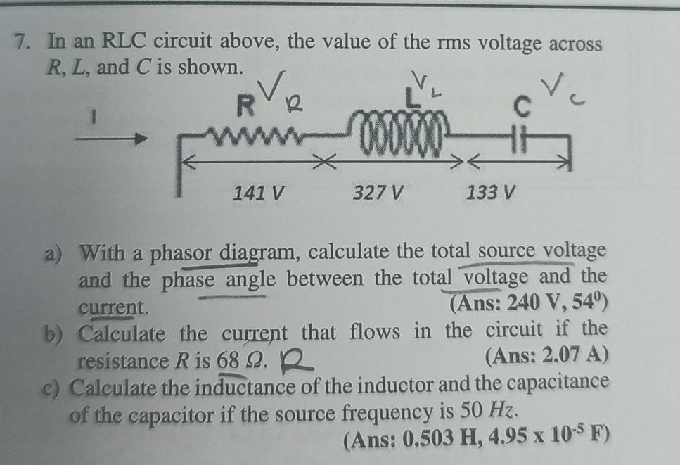 In an RLC circuit above, the value of the rms voltage across 
a) With a phasor diagram, calculate the total source voltage 
and the phase angle between the total voltage and the 
current. (Ans: 240V,54^0)
b) Calculate the current that flows in the circuit if the 
resistance R is 68 Ω. (Ans: 2.07 A) 
c) Calculate the inductance of the inductor and the capacitance 
of the capacitor if the source frequency is 50 Hz. 
(Ans: 0.503H, 4.95* 10^(-5)F)