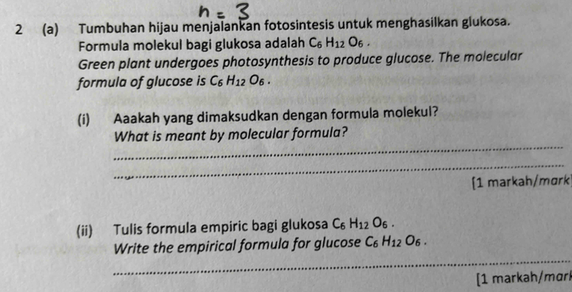 2 (a) Tumbuhan hijau menjalankan fotosintesis untuk menghasilkan glukosa. 
Formula molekul bagi glukosa adalah C_6H_12O_6. 
Green plant undergoes photosynthesis to produce glucose. The molecular 
formula of glucose is C_6H_12O_6. 
(i) Aaakah yang dimaksudkan dengan formula molekul? 
_ 
What is meant by molecular formula? 
_ 
[1 markah/mɑrk 
(ii) Tulis formula empiric bagi glukosa C_6H_12O_6. 
_ 
Write the empirical formula for glucose C_6H_12O_6. 
[1 markah/mɑrl