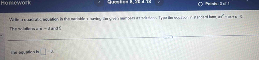 Homework Question 8, 20.4.18 
Points: 0 of 1 
Write a quadratic equation in the variable x having the given numbers as solutions. Type the equation in standard form, ax^2+bx+c=0
The solutions are - 8 and 5. 
The equation is □ =0.