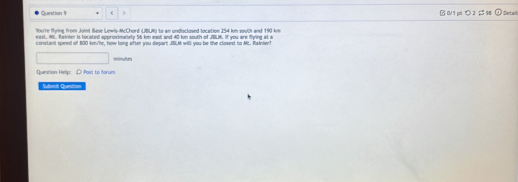 ) B0/1 pt つ2 2 Detail 
You're flying from Joint Base Lewis-McChord (JBLM) to an undisclosed location 254 km south and 190 km
east. Mt. Rainier is located approximately 56 km east and 40 km south of JBLM. If you are flying at a 
constant speed of 800 km/hr, how long after you depart JBLM will you be the closest to Mt. Rainier? 
minutes 
Question Help: D Post to forum 
Submit Question