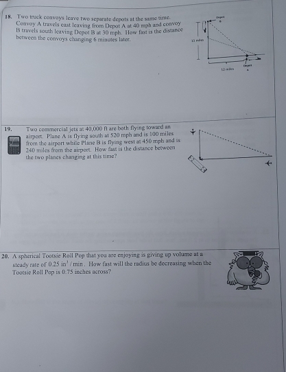 Two truck convoys leave two separate depots at the same time. 
Convoy A travels east leaving from Depot A at 40 mph and convoy 
B travels south leaving Depet B at 30 mph. How fast is the distance 
besween the convoys changing 6 minutes later. 
19. Two commercial jets at 40,000 ft are both flying toward an 
airport. Plane A is flying south at $20 mph and is 100 miles
from the airport while Plane B is flying west at 450 mph and is
240 miles from the airport. How fast is the distance between 
the two planes changing at this time? 
20. A spherical Tootsie Roll Pop that you are enjoying is giving up volume at a 
steady rate of 0.25in^3 / min. How fast will the radius be decreasing when the 
Tootsie Roll Pop is 0.75 inches across?