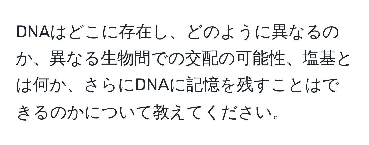 DNAはどこに存在し、どのように異なるのか、異なる生物間での交配の可能性、塩基とは何か、さらにDNAに記憶を残すことはできるのかについて教えてください。