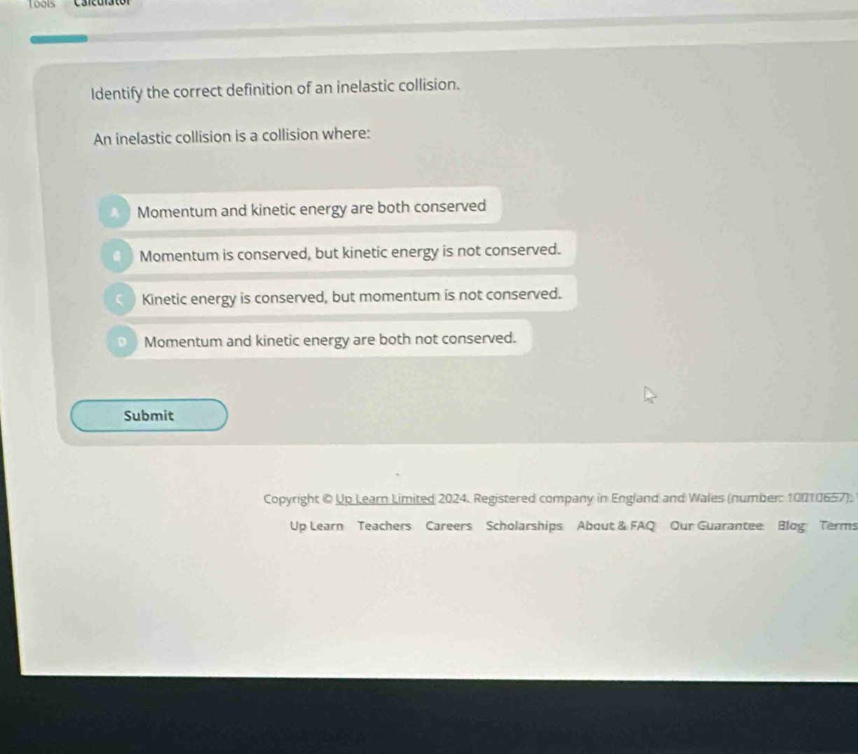 Tools Carcurator
ldentify the correct definition of an inelastic collision.
An inelastic collision is a collision where:
Momentum and kinetic energy are both conserved
Momentum is conserved, but kinetic energy is not conserved.
Kinetic energy is conserved, but momentum is not conserved.
Momentum and kinetic energy are both not conserved.
Submit
Copyright © Up Learn Limited 2024. Registered company in England and Wales (number: 10010657).
Up Learn Teachers Careers Scholarships About & FAQ Our Guarantee Blog Terms