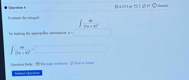 □ 0.25/1 pt つ 2 B 97 i Details 
Evaluate the integral
∈t frac dx(7x+8)^4, 
by making the approprinte substitution: u=□
∈t frac dx(7x+8)^4=□
Question Help: Message instructor 〇 Post to forum 
Submit Ouestion