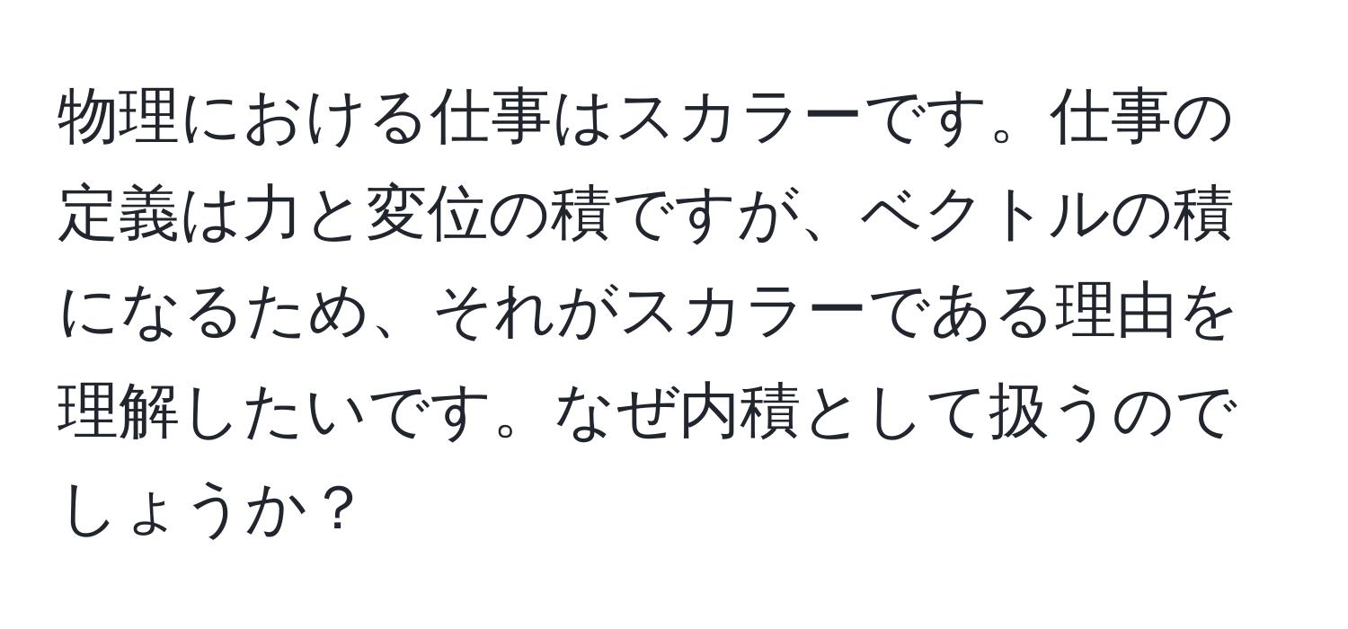 物理における仕事はスカラーです。仕事の定義は力と変位の積ですが、ベクトルの積になるため、それがスカラーである理由を理解したいです。なぜ内積として扱うのでしょうか？