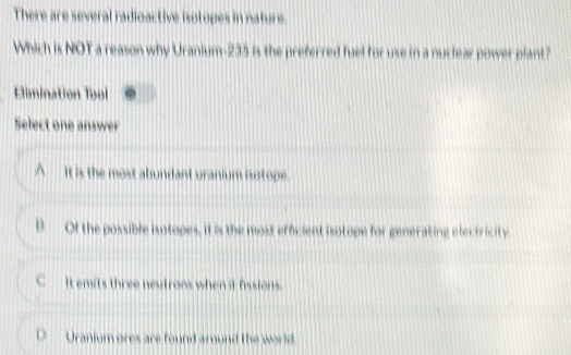 There are several radioactive isotoges in nature.
Which is NOT a reason why Uranium- 235 is the preferred fuel for use in a nuclear power plant?
Elimination Tool
Select one answer
A _ It is the most abundant uranium isotope.
B Of the possible isotopes, it is the most efficient isotope for generating electricity
C It emits three neutrons when it fissions.
D Uranium ores are found around the world