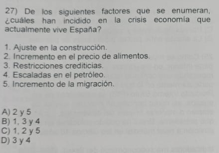 De los siguientes factores que se enumeran,
¿cuáles han incidido en la crisis economía que
actualmente vive España?
1. Ajuste en la construcción.
2. Incremento en el precio de alimentos.
3. Restricciones crediticias.
4. Escaladas en el petróleo.
5. Incremento de la migración.
A) 2 y 5
B) 1, 3 y 4
C) 1, 2 y 5
D) 3 y 4