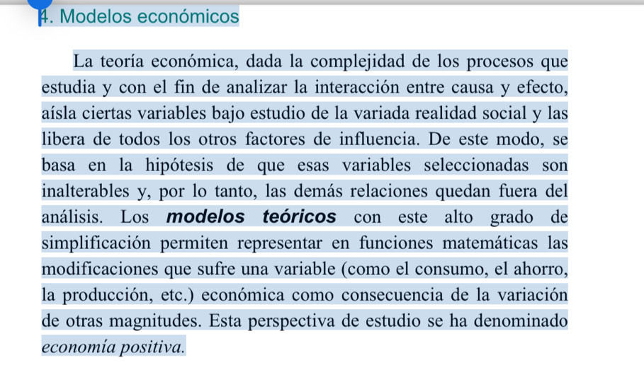 Modelos económicos 
La teoría económica, dada la complejidad de los procesos que 
estudia y con el fin de analizar la interacción entre causa y efecto, 
aísla ciertas variables bajo estudio de la variada realidad social y las 
libera de todos los otros factores de influencia. De este modo, se 
basa en la hipótesis de que esas variables seleccionadas son 
inalterables y, por lo tanto, las demás relaciones quedan fuera del 
análisis. Los modelos teóricos con este alto grado de 
simplificación permiten representar en funciones matemáticas las 
modificaciones que sufre una variable (como el consumo, el ahorro, 
la producción, etc.) económica como consecuencia de la variación 
de otras magnitudes. Esta perspectiva de estudio se ha denominado 
economía positiva.