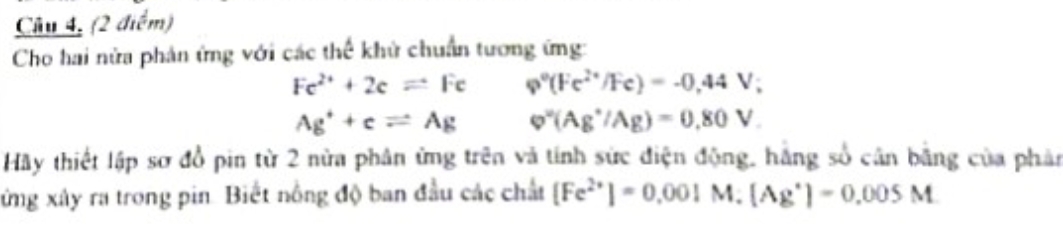 Câu 4, (2 é h^2m
Cho hai nửa phản ứng với các thể khử chuẩn tương ứng:
Fe^(2+)+2eleftharpoons Fe varphi°(Fe^(2+)/Fe)=-0,44V;
Ag^++cleftharpoons Ag varphi^w(Ag^+/Ag)=0.80V. 
Hãy thiết lập sơ đồ pin từ 2 nửa phân ứng trên và tính sức điện động, hằng số cân bằng của phản
xứng xây ra trong pin. Biết nông độ ban đầu các chất [Fe^(2+)]=0.001M.(Ag^+)=0.005M