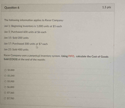 The following information applies to Racer Company:
Jan 1: Beginning Inventory is 1,000 units at $5 each
Jan 5 Purchased 600 units at $6 each
Jan 15: Sold 200 units
Jan 17: Purchased 300 units at $7 each
Jan 25: Sold 400 units
Racer Company uses a perpetual inventory system. Using FIFO, calculate the Cost of Goods
Sold (COG $) at the end of the month:
$3,000
$3.340
$3,900
$6,800
$7,360
$7,700