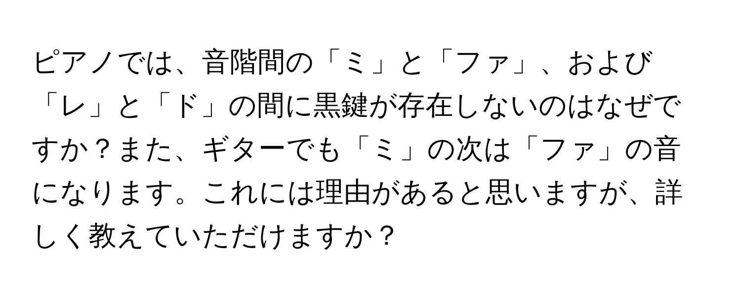 ピアノでは、音階間の「ミ」と「ファ」、および「レ」と「ド」の間に黒鍵が存在しないのはなぜですか？また、ギターでも「ミ」の次は「ファ」の音になります。これには理由があると思いますが、詳しく教えていただけますか？