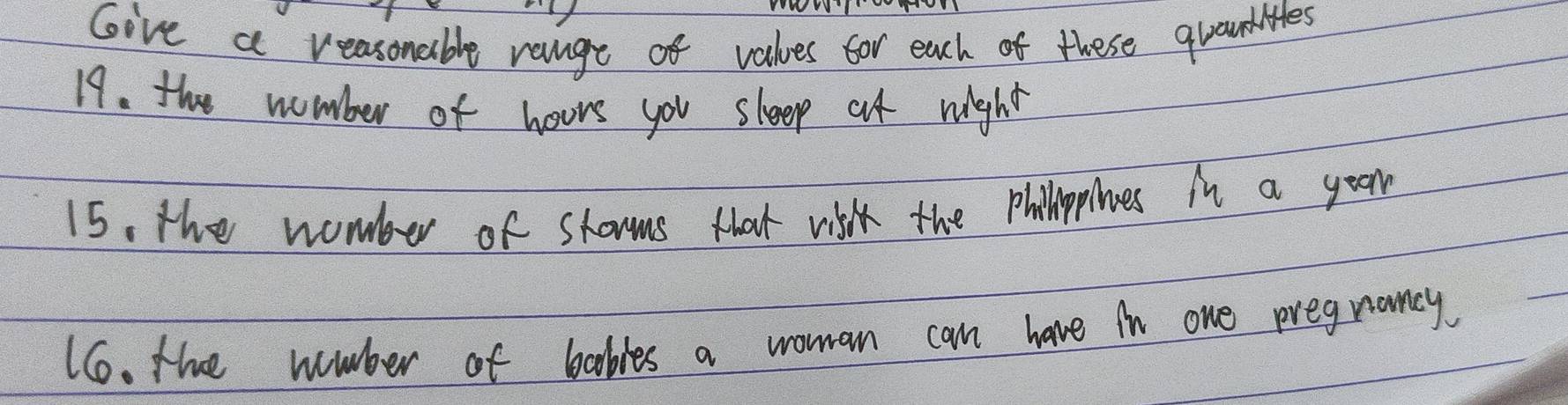 Give a reasonable range of values for each of these graundlites 
19. the nomber of hoors you sleep at night 
15, the womber of shorms that vik the philplnes in a your 
66. the mmber of bables a woman can have in one pregnancy