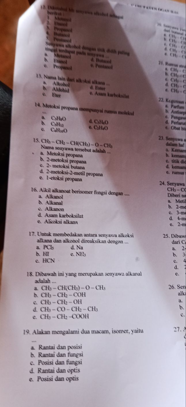 Diketahul Mr snyawa afkohol sebagai
berikul .
1. Metol
2. Etanol
3. Propanol
0. Benyaea fan dart butanad 
4. Hutanol. CB_3=CH
h CH_3=CI
Pentanol C16-C1
σ. CH_3=C
Senyawa alkohol dengan titik didih paling
tinggi terdapat pada senyawa ...
'' Metanol
CH_3-C
b. Etanol d. Butanol
21. Rumus stra CW_3-C
e. Propanol e. Pentanol
b. CH_3=C
σ, CH_3-C
13. Nama lain dari alkoksi alkana ... d. Ester
a. Alkohol d. CH_2-C
σ. CH_3-C
c. Eter e. Asam karboksilat
b. Aldehid 22. Kegunaan
a. Parfum
14. Metoksi propana mempunyai rumus molekul c. Pengaw
b. Antisep
a. C₃H₃O d. C₃H₆O
b. C₃H₁2
d. Perlarut
c. CaH10O e. C H_4O
e. Obat bi
23. Senyawa a
dalam ha!
15. CH_3-CH_2-CH(CH_3)-O-CH_3 a. Kemam
Nama senyawa tersebut adalah ...
a. Metoksi propana b. kemam
c. titik did
b. 2-metoksi propana d. kemam
c. 2- metoksi butana e. rumus
d. 2-metoksi-2-metil propana
e. 1-etoksi propana 24. Senyawa
C - 1
16. Aikil alkanoat berisomer fungsi dengan ....  Diberi na
a. Alkanol
b. Alkanal a. Metil
c. Alkanon
b. 2-me
c、3-m
d. Asam karboksilat
d. 4-m
e. Alkoksi alkana e. 2-m
17. Untuk membedakan antara senyawa alkoksi  25. Dibaw
alkana dan alkonol direaksikan dengan ... dari C
a. PCls d. Na a. 2-
b. HI e. NH; b. 3
c. HCN c. 4
d. 2
18. Dibawah ini yang merupakan senyawa alkanal e.
adalah …
8. CH_3-CH(CH_3)-O-CH_3 26. Sen
b. CH_3-CH_2-COH alk
c. CH_3-CH_2-OH
a.
d. CH_3-CO-CH_2-CH_3
b.
e. CH_3-CH_2-COOH c.
19. Alakan mengalami dua macam, isomer, yaitu 27.
  
a. Rantai dan posisi
b. Rantai dan fungsi
c. Posisi dan fungsi
d. Rantai dan optis
e. Posisi dan optis