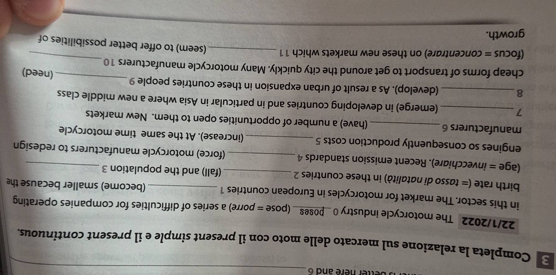etter here and 6_ 
Completa la relazione sul mercato delle moto con il present simple e il present continuous. 
22/1/2022 The motorcycle industry 0 _pose8_ (pose = porre) a series of difficulties for companies operating 
in this sector. The market for motorcycles in European countries 1 (become) smaller because the 
birth rate (= tasso di natalità) in these countries 2 _(fall) and the population 3
(age = invecchiare). Recent emission standards 4_ (force) motorcycle manufacturers to redesign 
engines so consequently production costs 5 _ (increase). At the same time motorcycle 
manufacturers 6 _(have) a number of opportunities open to them. New markets 
7 _(emerge) in developing countries and in particular in Asia where a new middle class 
8 _(develop). As a result of urban expansion in these countries people 9 
_ 
(need) 
_ 
cheap forms of transport to get around the city quickly. Many motorcycle manufacturers 10 
(focus = concentrare) on these new markets which 11_ 
(seem) to offer better possibilities of 
growth.