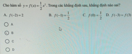 Cho hàm số y=f(x)= 1/2 x^2. Trong các khẳng định sau, khẳng định nào sai?
A. f(-2)=2 B. f(-1)= 1/2  C. f(0)= 1/2  D. f(-3)=f(3)
A
B
C
D