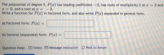 The polynomial of degree 5, P(x) has leading coefficient - 2, has roots of multiplicity 2 at x=3 and
x=0 , and a root at x=-3. 
Write a function for P(x) in factored form, and also write P(x) expanded in general form. 
a) Factored form: P(x)=□
b) General (expanded) form: P(x)=□
Question Help: Video M Message instructor Ω Post to forum