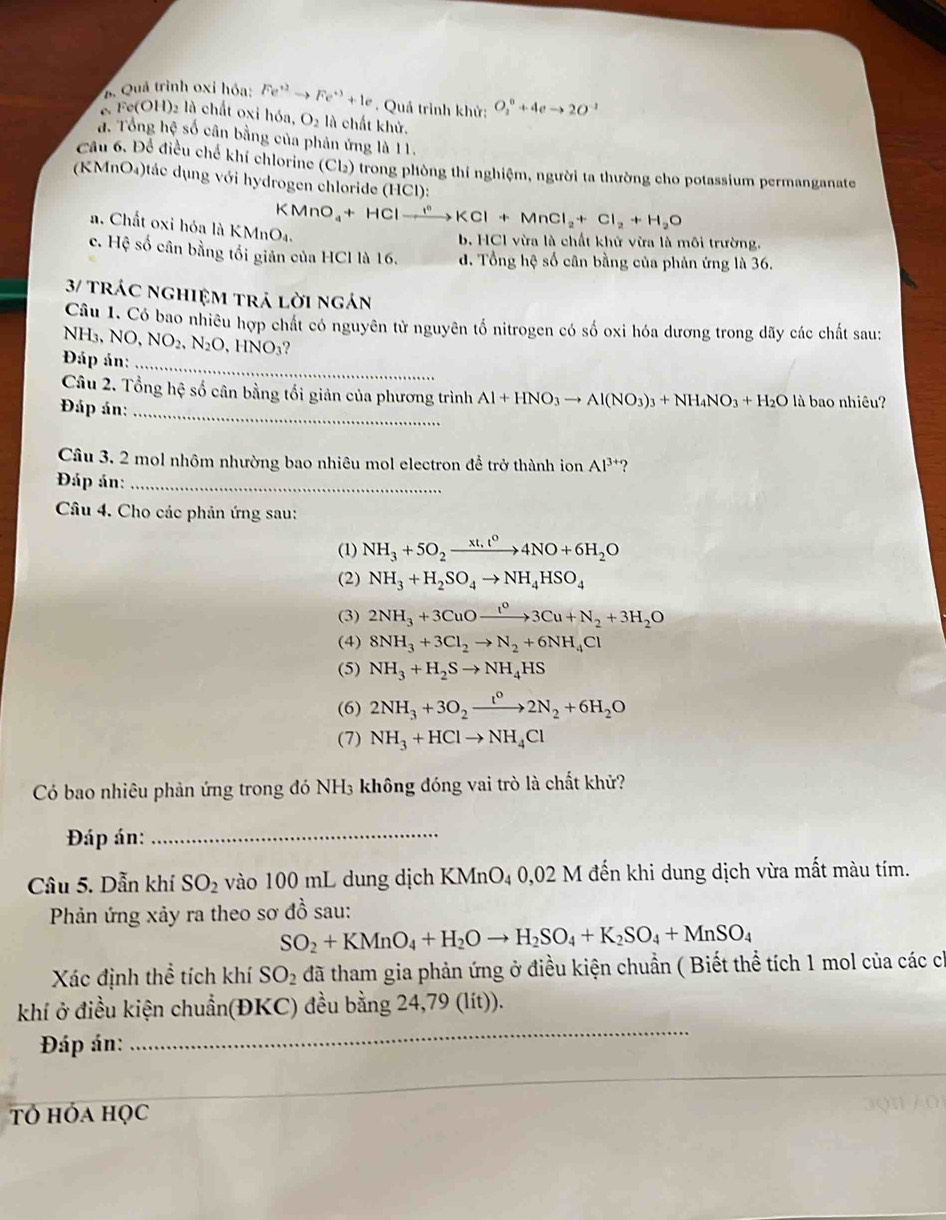 B. Quá trình oxỉ hóa: Fe^(+2)to Fe^(+3)+1e. Quả trình khử: O_2^(0+4eto 2O^-1)
6. Fe(OH)2 là chất oxỉ hóa, O_2 là chất khử.
a. Tổng hệ số cân bằng của phản ứng là 11.
Câu 6. Để điều chế khí chlorine (Cl₃) trong phòng thí nghiệm, người ta thường cho potassium permanganate
(KMnO₄)tác dụng với hydrogen chloride (HCl):
KMnO_4+HClto KCl+MnCl_2+Cl_2+H_2O
a. Chất oxi hóa là K MnO_4.
b. HCl vừa là chất khử vừa là môi trường.
c. Hệ số cân bằng tối giản của HCl là 16. d. Tổng hệ số cân bằng của phản ứng là 36.
3/ trác nghiệm trả lời ngán
Câu 1. Có bao nhiêu hợp chất có nguyên từ nguyên tố nitrogen có số oxi hóa dương trong dãy các chất sau:
NH₃, N NO,NO_2,N_2O , HNO₃?
Đáp án:_
Câu 2. Tổng hệ số cân bằng tối giản của phương trình Al+HNO_3to Al(NO_3)_3+NH_4NO_3+H_2Oli à bao nhiêu?
Đáp án:_
Câu 3, 2 mol nhôm nhường bao nhiêu mol electron để trở thành ion Al^(3+) ?
Đáp án:_
Câu 4. Cho các phản ứng sau:
(1) NH_3+5O_2xrightarrow xt,t^04NO+6H_2O
(2) NH_3+H_2SO_4to NH_4HSO_4
(3) 2NH_3+3CuOxrightarrow I^03Cu+N_2+3H_2O
(4) 8NH_3+3Cl_2to N_2+6NH_4Cl
(5) NH_3+H_2Sto NH_4HS
(6) 2NH_3+3O_2xrightarrow t^02N_2+6H_2O
(7) NH_3+HClto NH_4Cl
Có bao nhiêu phản ứng trong đó NH₃ không đóng vai trò là chất khử?
Đáp án:_
Câu 5. Dẫn khí SO_2 vào 100 mL dung dịch KMnO₄ 0,02 M đến khi dung dịch vừa mất màu tím.
Phản ứng xảy ra theo sơ đồ sau:
SO_2+KMnO_4+H_2Oto H_2SO_4+K_2SO_4+MnSO_4
Xác định thể tích khí SO_2 đã tham gia phản ứng ở điều kiện chuẩn ( Biết thể tích 1 mol của các ch
khí ở điều kiện chuẩn(ĐKC) đều bằng 24,79 (lít)).
Đáp án:
_
Tỏ hóa học