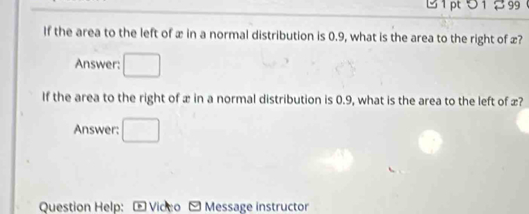 5 1 % 99 
If the area to the left of x in a normal distribution is 0.9, what is the area to the right of x? 
Answer: □  
If the area to the right of x in a normal distribution is 0.9, what is the area to the left of x? 
Answer: 
Question Help: Vicco Message instructor