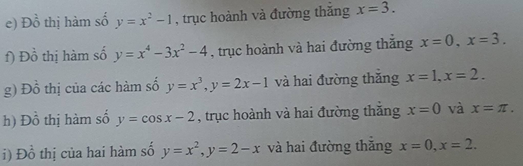 Đồ thị hàm số y=x^2-1 , trục hoành và đường thăng x=3. 
f) Đồ thị hàm số y=x^4-3x^2-4 , trục hoành và hai đường thăng x=0, x=3. 
g) Đồ thị của các hàm số y=x^3, y=2x-1 và hai đường thăng x=1, x=2. 
h) Đồ thị hàm số y=cos x-2 , trục hoành và hai đường thăng x=0 và x=π. 
i) Đồ thị của hai hàm số y=x^2, y=2-x và hai đường thăng x=0, x=2.