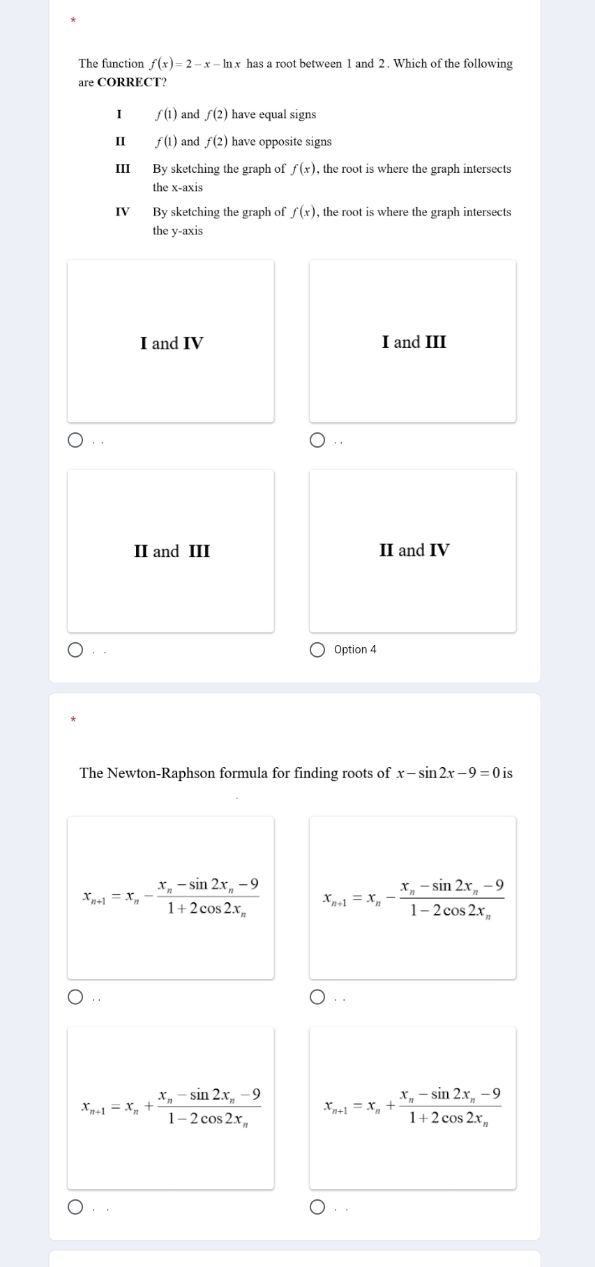 The function f(x)=2-x-ln x has a root between 1 and 2. Which of the following
are CORRECT?
I f(1) and f(2) have equal signs
4 f(1) and f(2) have opposite signs
III By sketching the graph of f(x) , the root is where the graph intersects
the x-axis
IV By sketching the graph of f(x) , the root is where the graph intersects
the y-axis
I and IV I and III
II and III II and IV
Option 4
The Newton-Raphson formula for finding roots of x-sin 2x-9=0is
x_n+1=x_n-frac x_n-sin 2x_n-91+2cos 2x_n x_n+1=x_n-frac x_n-sin 2x_n-91-2cos 2x_n
x_n+1=x_n+frac x_n-sin 2x_n-91-2cos 2x_n x_n+1=x_n+frac x_n-sin 2x_n-91+2cos 2x_n