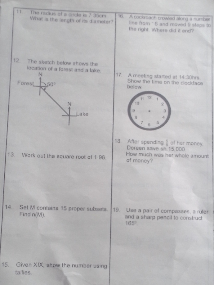 35cm
11. The radius of a circle is 1· 3 16. A cockroach crowled along a number
What is the length of its diameter? line from "6 and moved 9 steps to
the right. Where did it end?
12. The sketch below shows the
location of a forest and a lake.
17. A meeting started at 14:30 hrs
Show the time on the clockface
below.
18. After spending  5/8  of her money,
Doreen save sh.15,000
How much was her whole amount
13. Work out the square root of 1 96. of money?
14. Set M contains 15 proper subsets. 19. Use a pair of compasses, a ruler
Find n(M). and a sharp pencil to construct
165°.
15. Given XIX, show the number using
tallies.