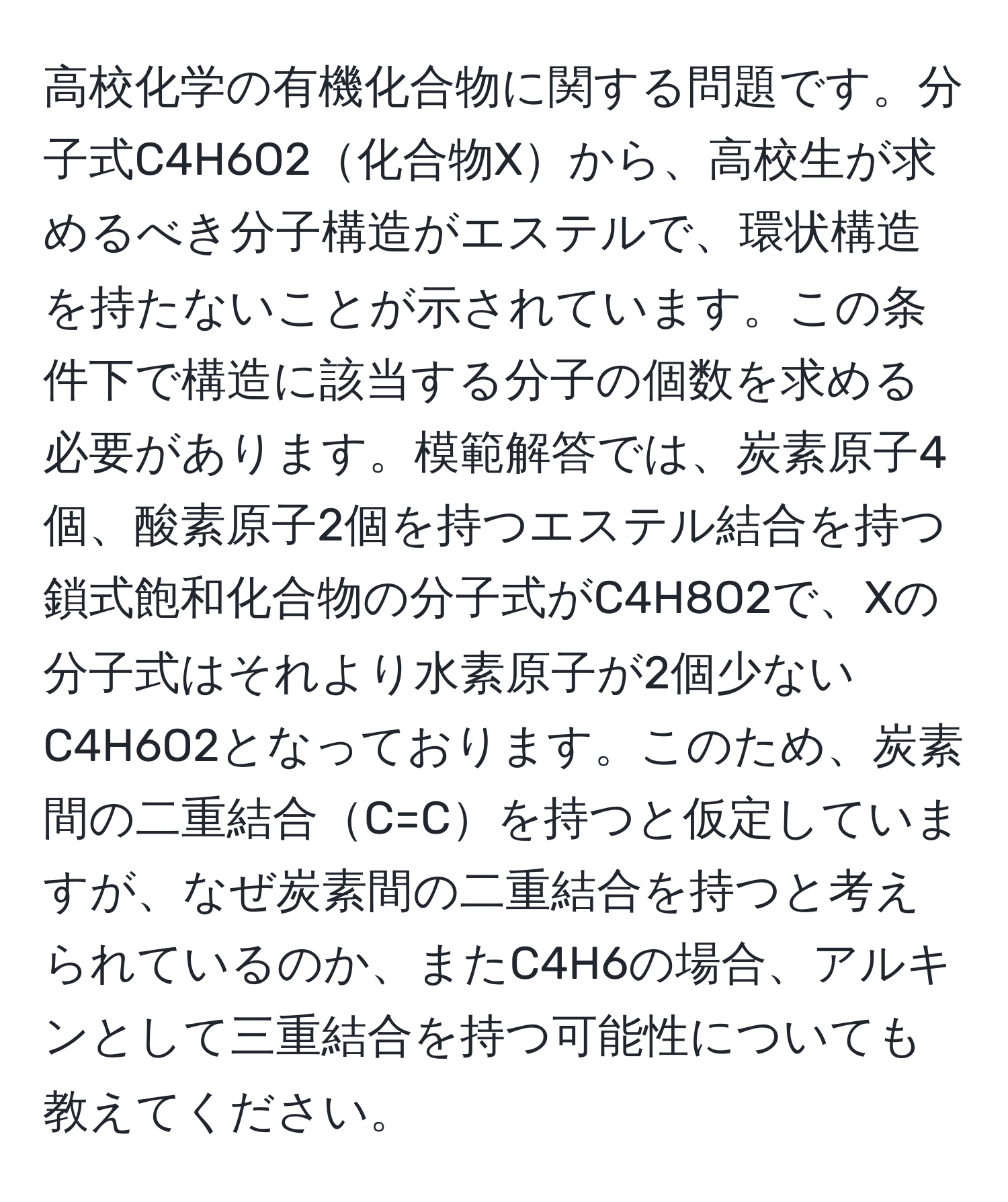 高校化学の有機化合物に関する問題です。分子式C4H6O2化合物Xから、高校生が求めるべき分子構造がエステルで、環状構造を持たないことが示されています。この条件下で構造に該当する分子の個数を求める必要があります。模範解答では、炭素原子4個、酸素原子2個を持つエステル結合を持つ鎖式飽和化合物の分子式がC4H8O2で、Xの分子式はそれより水素原子が2個少ないC4H6O2となっております。このため、炭素間の二重結合C=Cを持つと仮定していますが、なぜ炭素間の二重結合を持つと考えられているのか、またC4H6の場合、アルキンとして三重結合を持つ可能性についても教えてください。