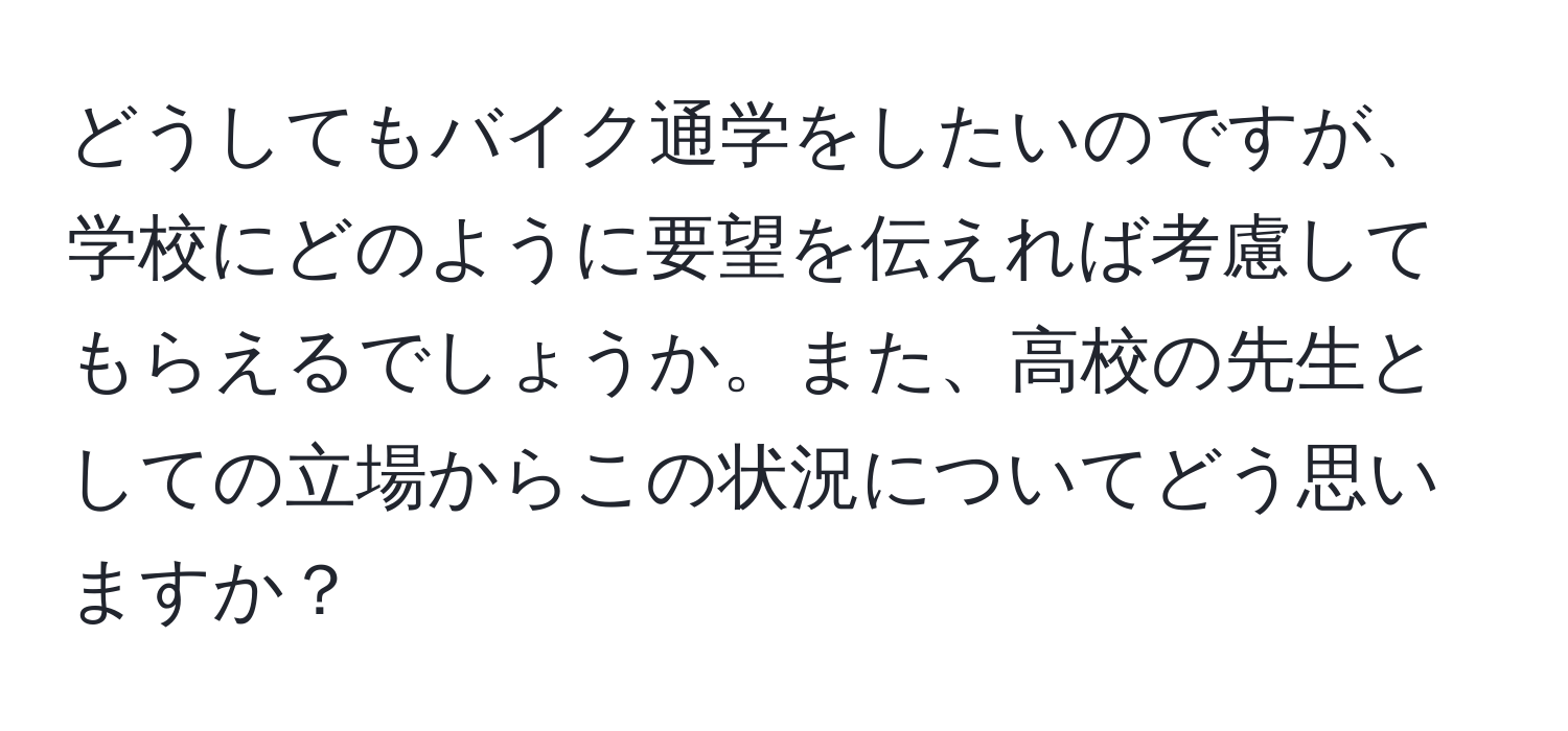 どうしてもバイク通学をしたいのですが、学校にどのように要望を伝えれば考慮してもらえるでしょうか。また、高校の先生としての立場からこの状況についてどう思いますか？