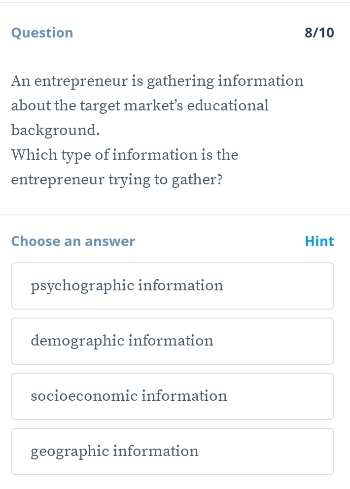 Question 8/10
An entrepreneur is gathering information
about the target market’s educational
background.
Which type of information is the
entrepreneur trying to gather?
Choose an answer Hint
psychographic information
demographic information
socioeconomic information
geographic information