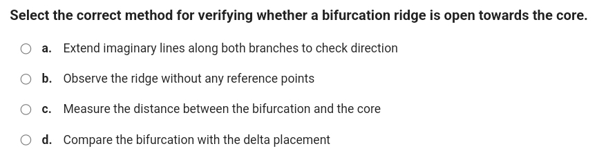 Select the correct method for verifying whether a bifurcation ridge is open towards the core.
a. Extend imaginary lines along both branches to check direction
b. Observe the ridge without any reference points
c. Measure the distance between the bifurcation and the core
d. Compare the bifurcation with the delta placement