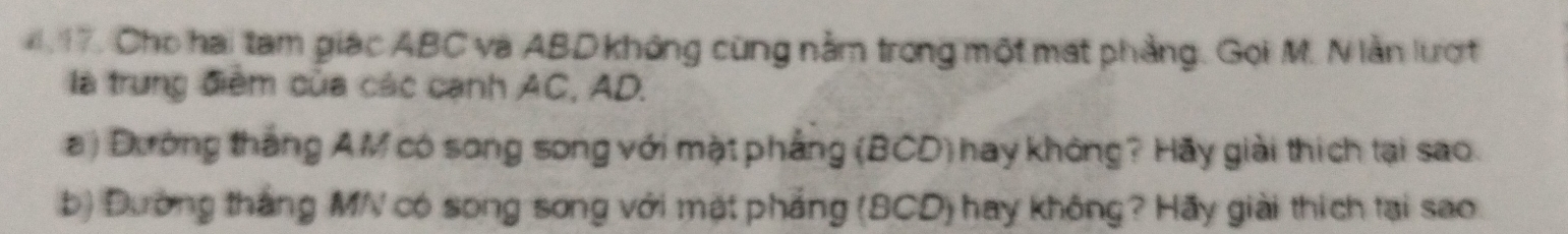 Cho hai tam giác ABC và ABD không cùng nằm trong một mạt phẳng. Gọi M. N lằn lượt 
là trung điểm của các cạnh AC, AD. 
a ) Dường thắng AM có song song với mặt phẳng (BCD) hay không? Hãy giải thích tại sao. 
b) Đường thắng MN có song song với mặt phẳng (BCD) hay không? Hãy giải thích tại sao