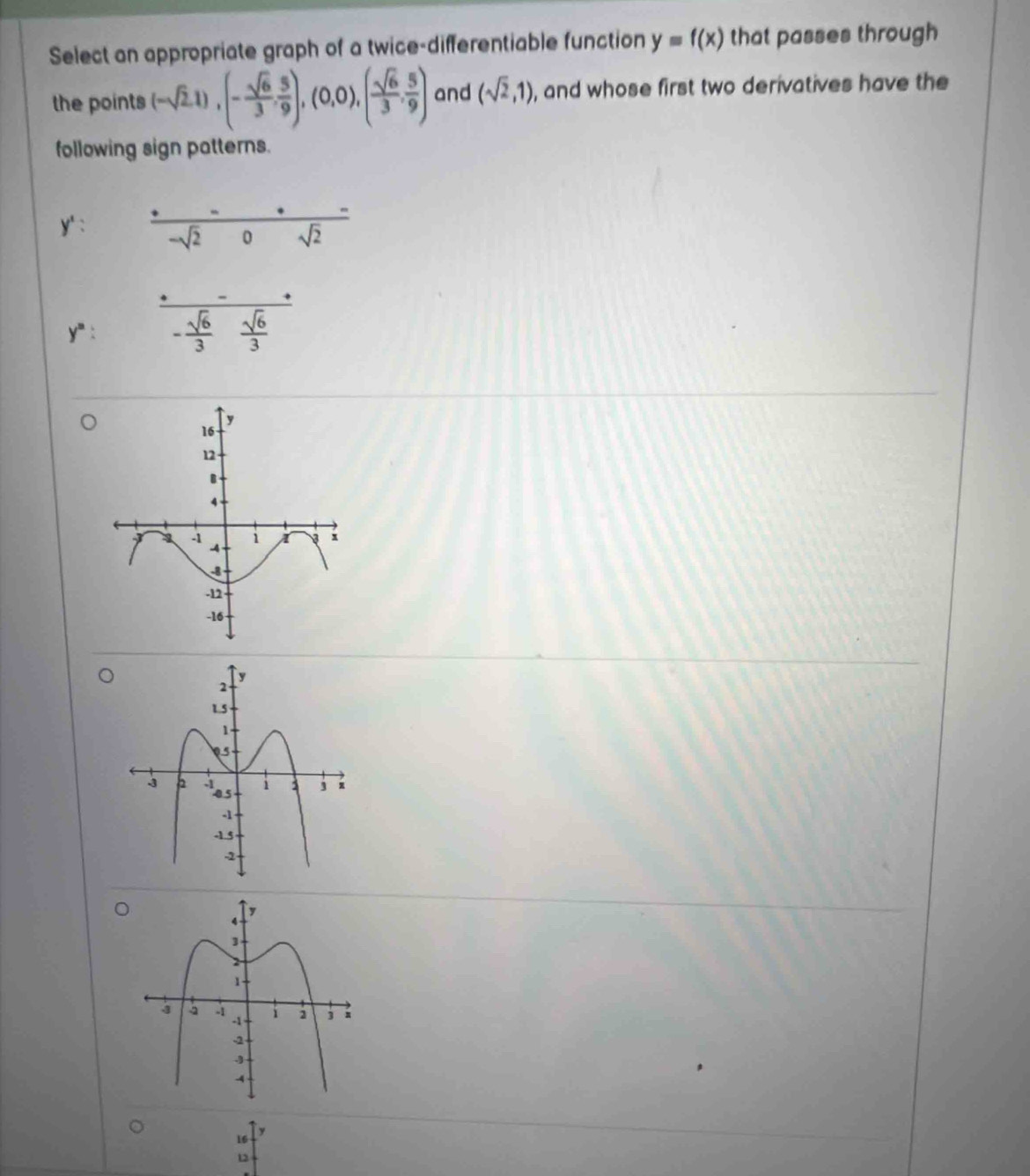 Select an appropriate graph of a twice-differentiable function y=f(x) that passes through 
the points (-sqrt(2),1), (- sqrt(6)/3 , 5/9 ),(0,0),( sqrt(6)/3 , 5/9 ) and (sqrt(2),1) , and whose first two derivatives have the 
following sign patterns.
y': (+--)/-sqrt(2)0 frac -sqrt(2)
y^n: □  - sqrt(6)/3  sqrt(6)/3 