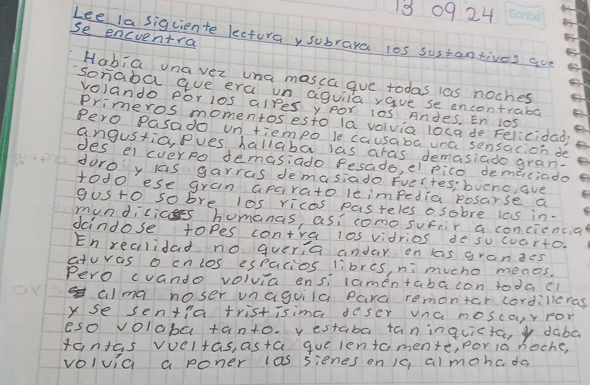 13 0924 
se encventra 
Lee la siguiente lectoray subraya l0s sustonrives aue 
HabiG una ver una masca gue todas ias noches 
sonaba aue era un aiguila yaue se encontraba 
volando Por los alres y por 10s Andes. En l0S 
Primeros momentos esto la volvia loca de Felicidady 
Pero Pasado un tiempo le causaba una sensacion de 
angustia, Pues hallaba las aras demasiado gran- 
des el cverpo demasiado fesado, el pico demaiciado 
duro y las garras demasiado Evertes; bveno, aue 
todo ese gran apcrato leimpedia posarse a 
gusto sobre los ricas pasteles osobre las in- 
mundicias homanas, asicomo sucr a conciencial 
dandose topes contra l0s vidrios de su cuarto. 
En realidad no quer,a andar en las granges 
aturas o cnlos espacios libres, ni mucho menos. 
Pero cuando volvia ensi lamentabacon todacl 
alma noser unaguila para remontcr cordilleras, 
y se sentia tristisima deser vna moscary por 
eso volaba tanto. v estaba taninquicta, daba 
tantas vveltas, asta gue lentamente, por ia noche, 
volvia a poner las sienes enIc, almohc do