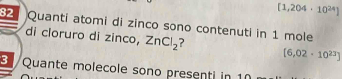 [1,204· 10^(24)]
82 Quanti atomi di zinco sono contenuti in 1 mole
di cloruro di zinco, ZnCl_2 ? [6,02· 10^(23)]
3 Quante molecole sono presenti in 10