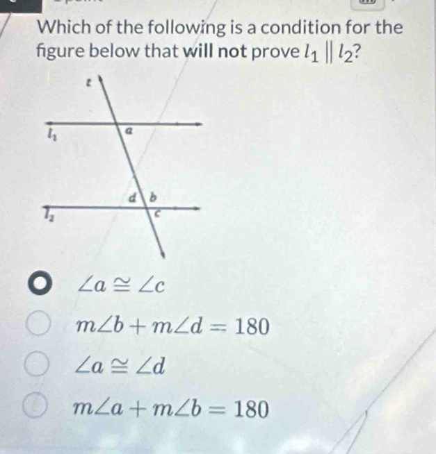 Which of the following is a condition for the
figure below that will not prove l_1||l_2
∠ a≌ ∠ c
m∠ b+m∠ d=180
∠ a≌ ∠ d
m∠ a+m∠ b=180