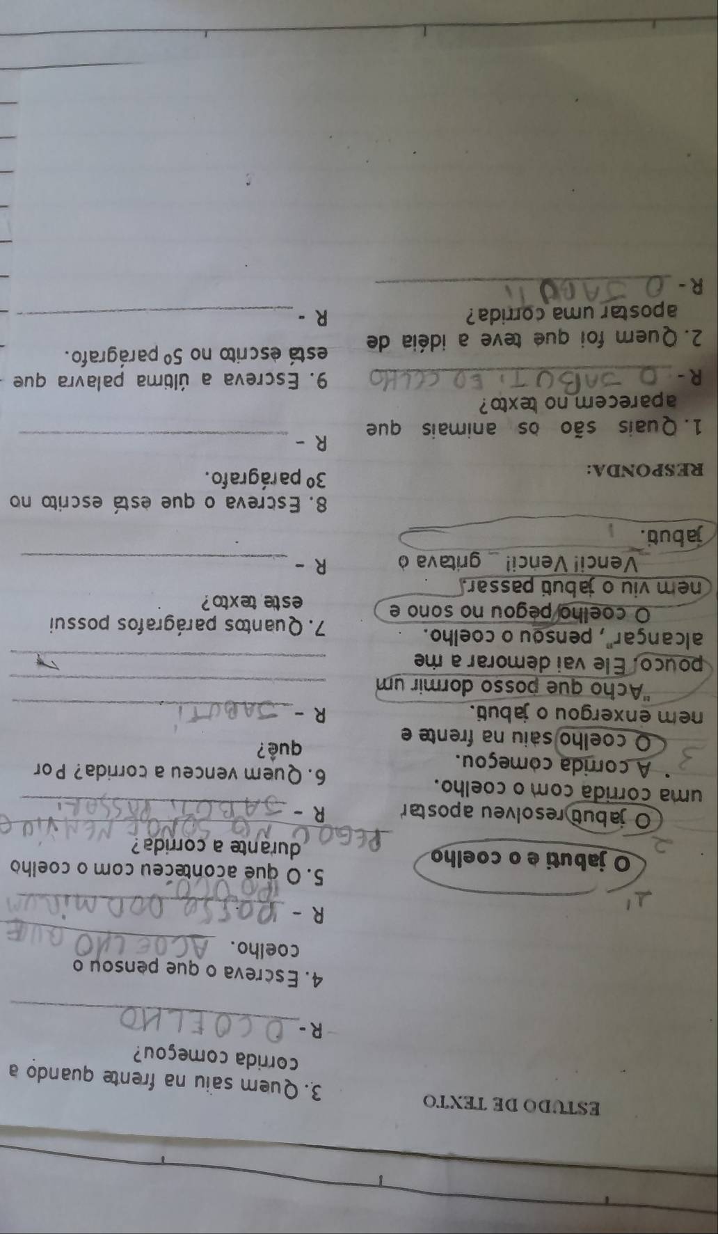 ESTUDO DE TEXTO 3. Quem saiu na frente quando a 
corrida começou? 
_ 
R - 
4. Escreva o que pensou o 
_ 
coelho. 
_ 
R - 
5. O que aconteceu com o coelho 
_ 
O jabuti e o coelho durante a corrida? 
O jabut resolveu apostar R -_ 
uma corrida com o coelho. 
6. Quem venceu a corrida? Por 
A corrida começou. 
O coelho saiu na frente e 
quê? 
nem enxergou o jabuti. R -_ 
'Acho que posso dormir um_ 
pouco. Ele vai demorar a me_ 
alcançar", pensou o coelho. 
7. Quantos parágrafos possui 
O coelho pegou no sono e 
este tex to ? 
nem viu o jabuti passar. 
Venci! Venci! _ gritava ò R -_ 
jabut. 
8. Escreva o que está escrito no 
RESPONDA:
3° pa rágrafo . 
R - 
1. Quais são os animais que 
_ 
aparecem no texto? 
R - _9. Escreva a última palavra que 
2. Quem foi que teve a idéia de está escrito no 5° parágrafo . 
apostar uma corrida? R-_ 
R -_