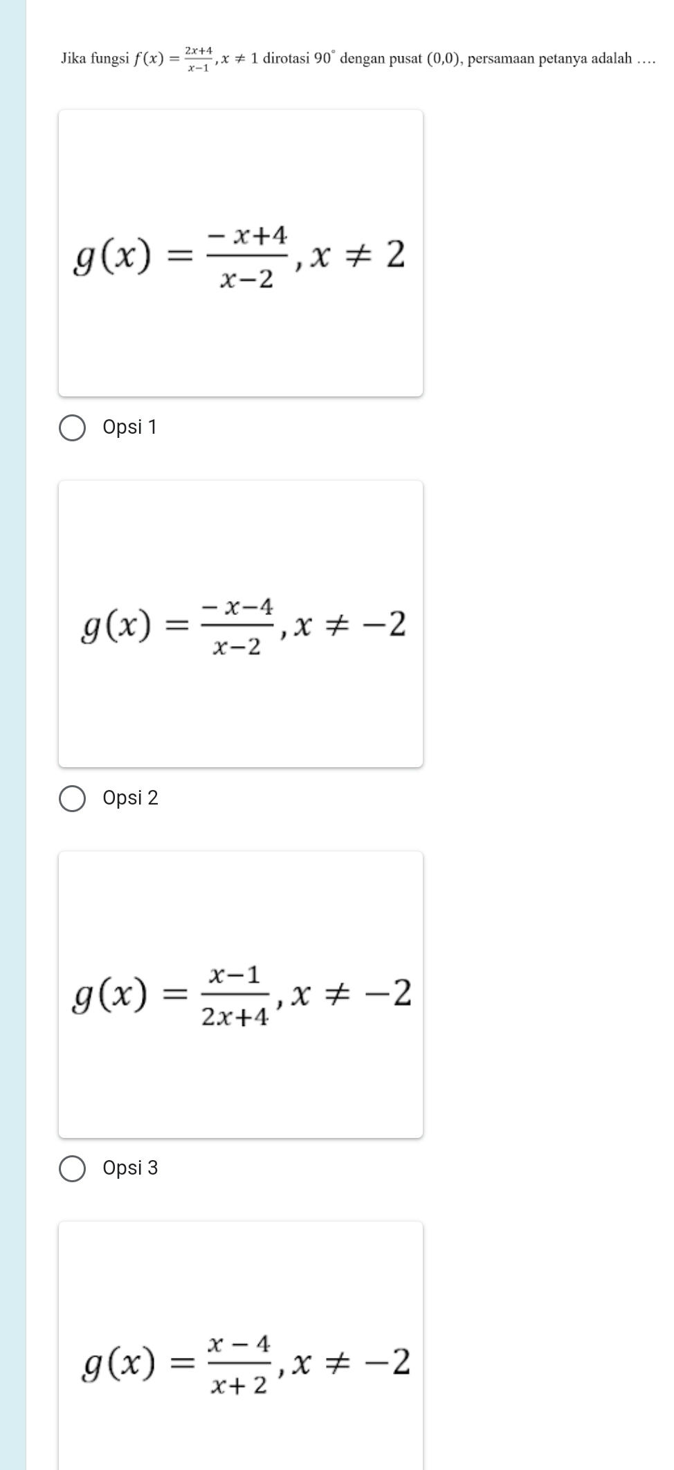 Jika fungsi f(x)= (2x+4)/x-1 , x!= 1 dirotasi 90° dengan pusat (0,0) , persamaan petanya adalah …
g(x)= (-x+4)/x-2 , x!= 2
Opsi 1
g(x)= (-x-4)/x-2 , x!= -2
Opsi 2
g(x)= (x-1)/2x+4 , x!= -2
Opsi 3
g(x)= (x-4)/x+2 , x!= -2