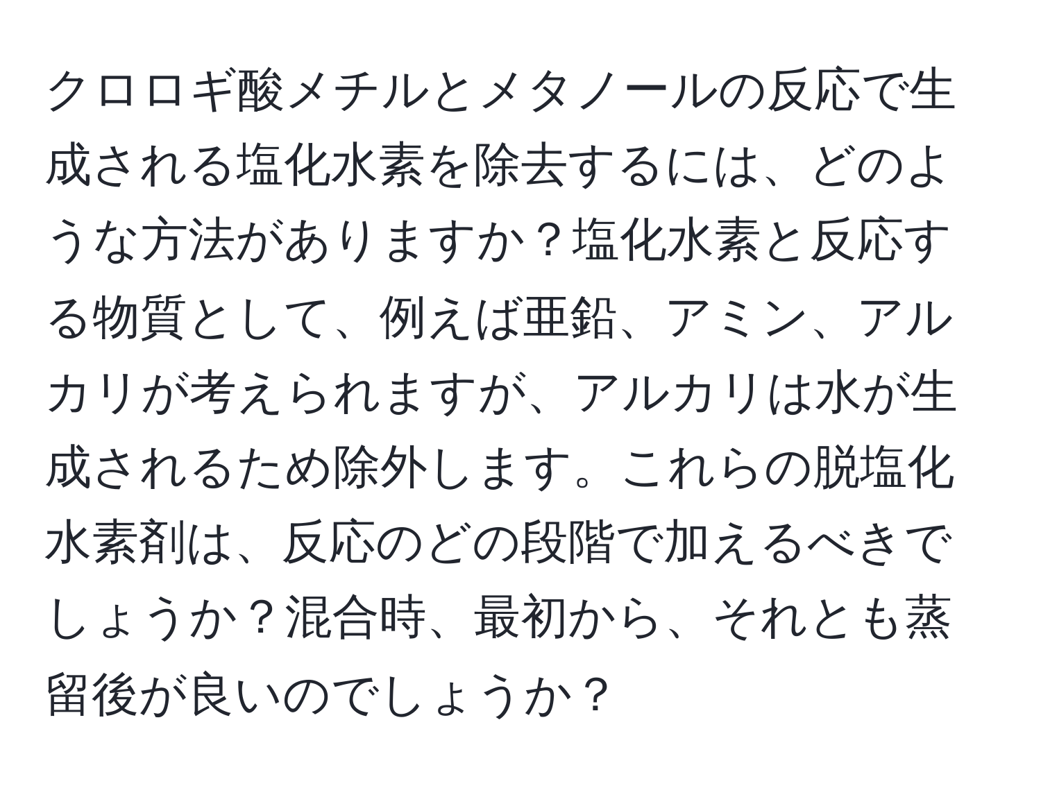 クロロギ酸メチルとメタノールの反応で生成される塩化水素を除去するには、どのような方法がありますか？塩化水素と反応する物質として、例えば亜鉛、アミン、アルカリが考えられますが、アルカリは水が生成されるため除外します。これらの脱塩化水素剤は、反応のどの段階で加えるべきでしょうか？混合時、最初から、それとも蒸留後が良いのでしょうか？