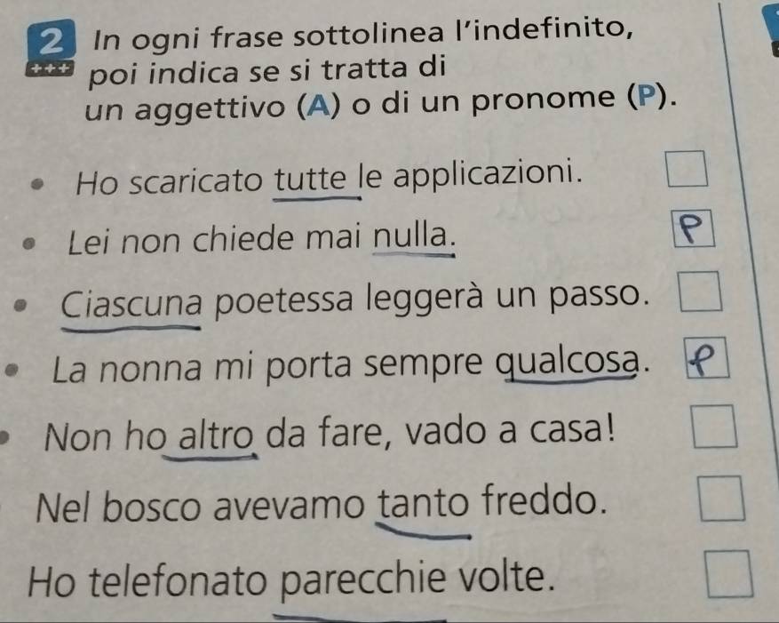 In ogni frase sottolinea l’indefinito, 
+ + + poi indica se si tratta di 
un aggettivo (A) o di un pronome (P). 
Ho scaricato tutte le applicazioni. 
Lei non chiede mai nulla. 
Ciascuna poetessa leggerà un passo. 
La nonna mi porta sempre qualcosa. 
Non ho altro da fare, vado a casa! 
Nel bosco avevamo tanto freddo. 
Ho telefonato parecchie volte.